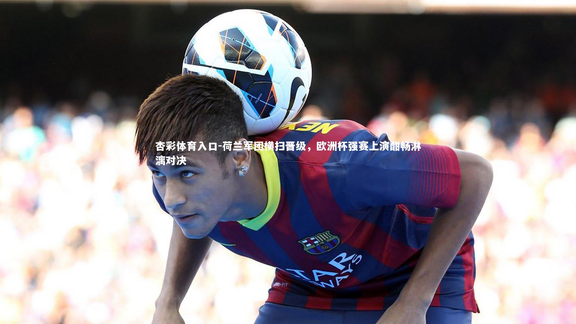 荷兰军团横扫晋级，欧洲杯强赛上演酣畅淋漓对决